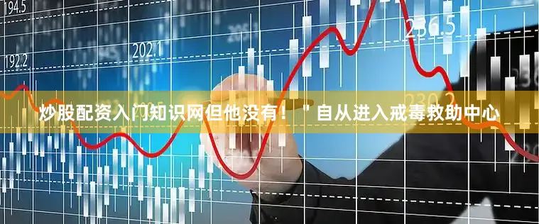 炒股配资入门知识网但他没有！＂自从进入戒毒救助中心