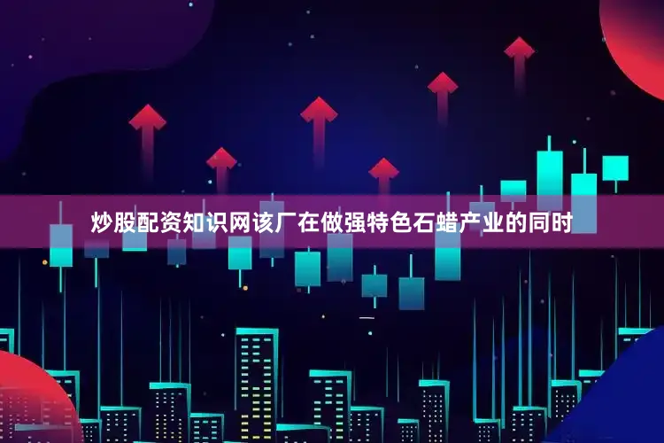 炒股配资知识网该厂在做强特色石蜡产业的同时