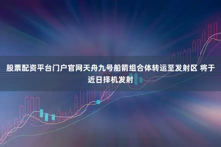 股票配资平台门户官网天舟九号船箭组合体转运至发射区 将于近日择机发射